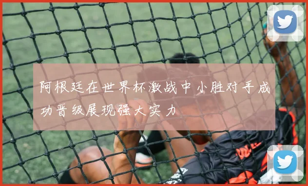 阿根廷在世界杯激战中小胜对手成功晋级展现强大实力