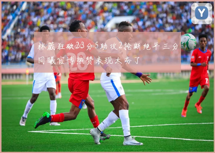 林葳狂砍23分5助攻2抢断绝平三分同曦官博热赞表现太夯了