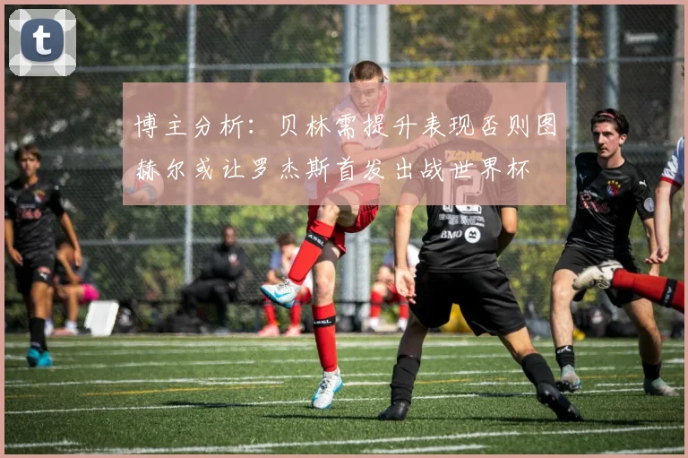 博主分析：贝林需提升表现否则图赫尔或让罗杰斯首发出战世界杯