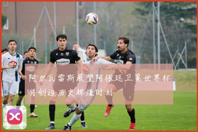 阿尔瓦雷斯展望阿根廷卫冕世界杯将创造历史辉煌时刻