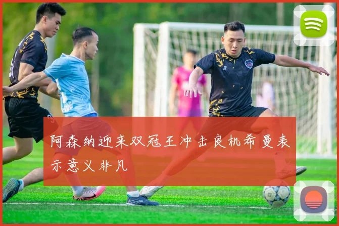 阿森纳迎来双冠王冲击良机希曼表示意义非凡