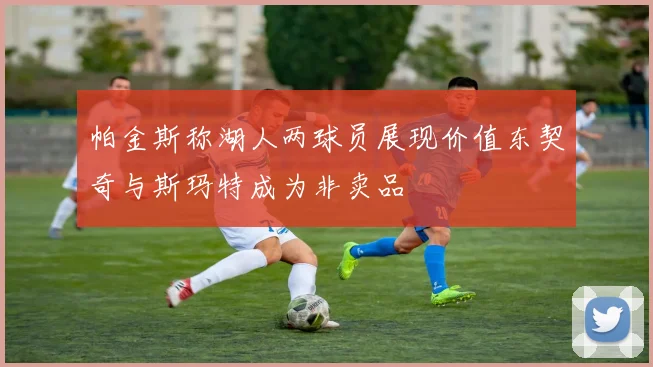 帕金斯称湖人两球员展现价值东契奇与斯玛特成为非卖品