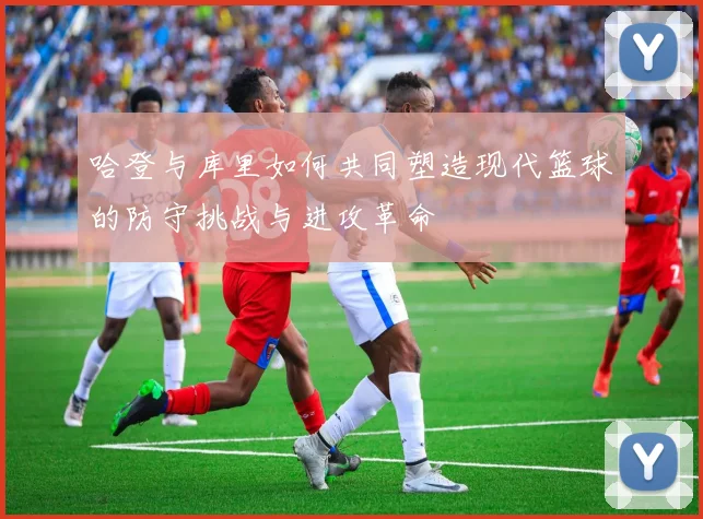哈登与库里如何共同塑造现代篮球的防守挑战与进攻革命