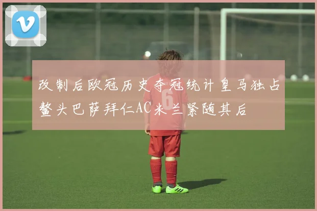改制后欧冠历史夺冠统计皇马独占鳌头巴萨拜仁AC米兰紧随其后