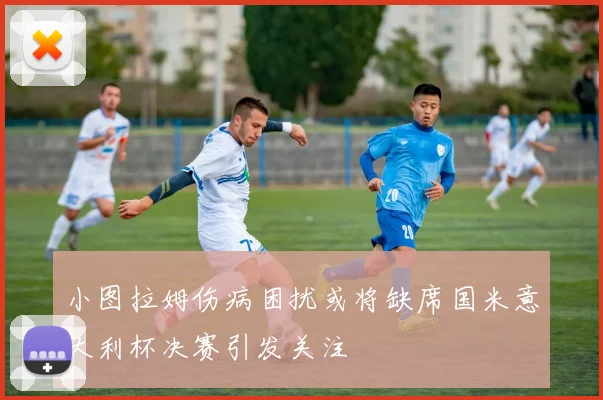 小图拉姆伤病困扰或将缺席国米意大利杯决赛引发关注