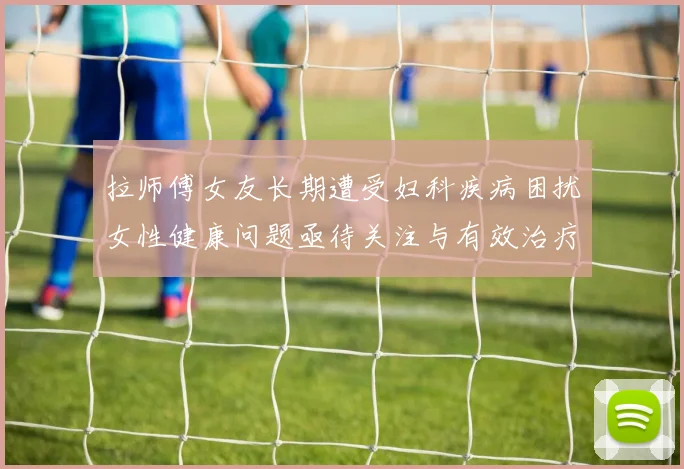 拉师傅女友长期遭受妇科疾病困扰女性健康问题亟待关注与有效治疗方案