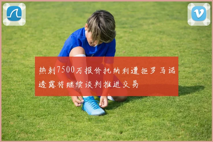 热刺7500万报价托纳利遭拒罗马诺透露将继续谈判推进交易