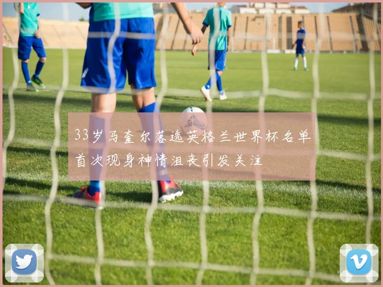 33岁马奎尔落选英格兰世界杯名单首次现身神情沮丧引发关注