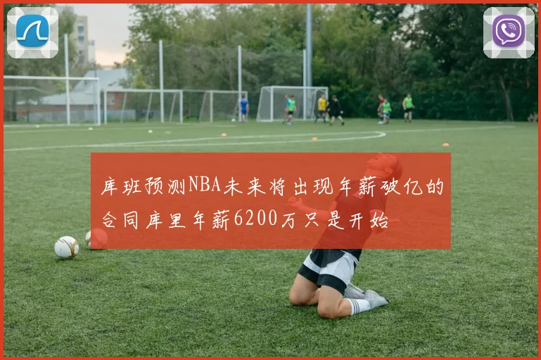 库班预测NBA未来将出现年薪破亿的合同库里年薪6200万只是开始