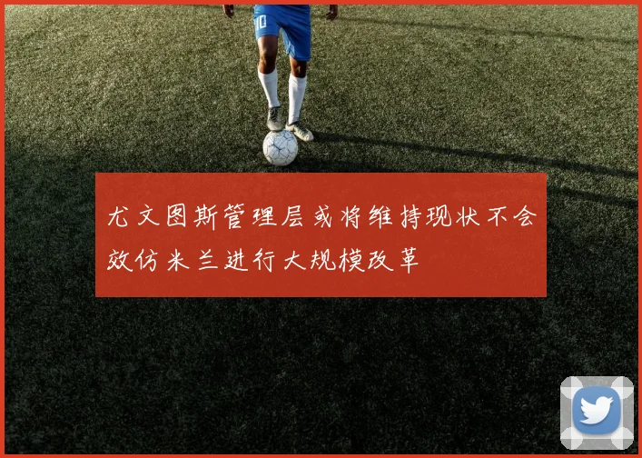尤文图斯管理层或将维持现状不会效仿米兰进行大规模改革