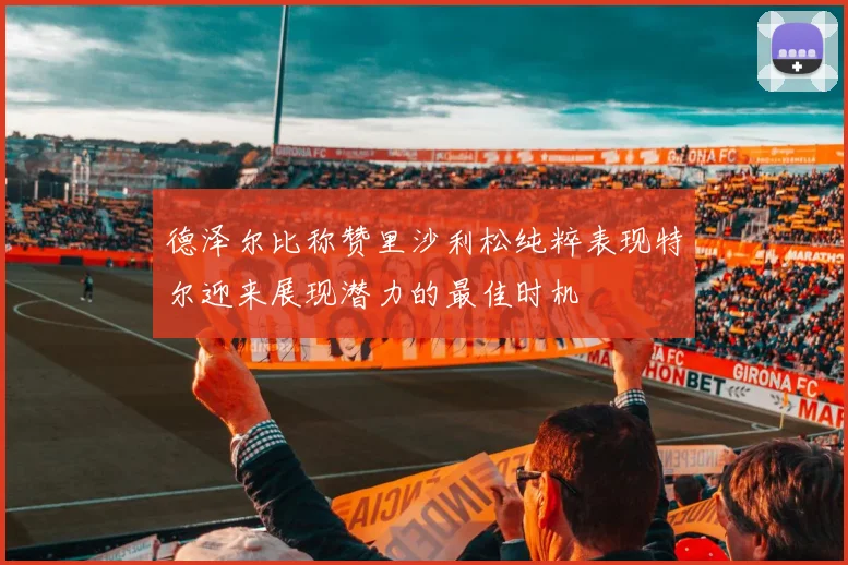 德泽尔比称赞里沙利松纯粹表现特尔迎来展现潜力的最佳时机
