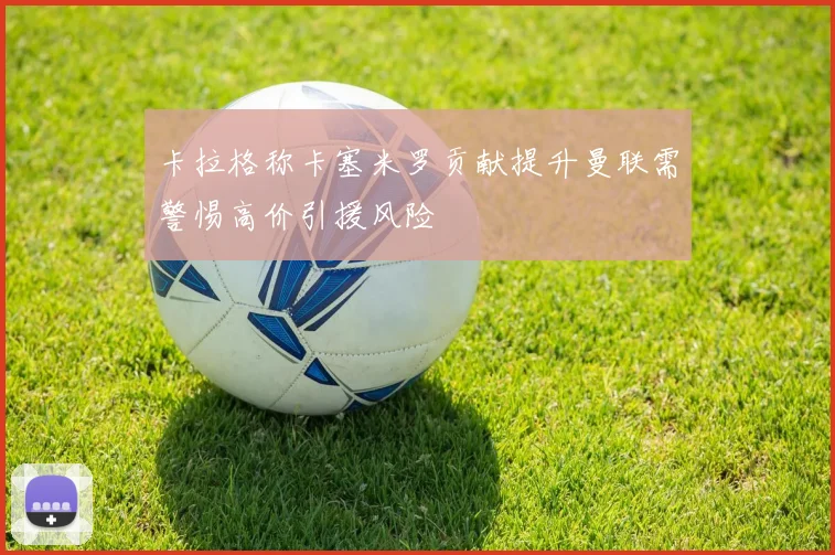 卡拉格称卡塞米罗贡献提升曼联需警惕高价引援风险