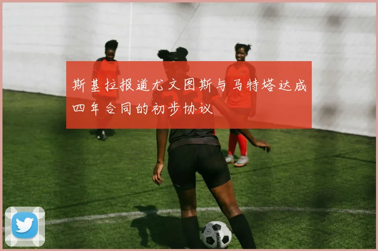 斯基拉报道尤文图斯与马特塔达成四年合同的初步协议