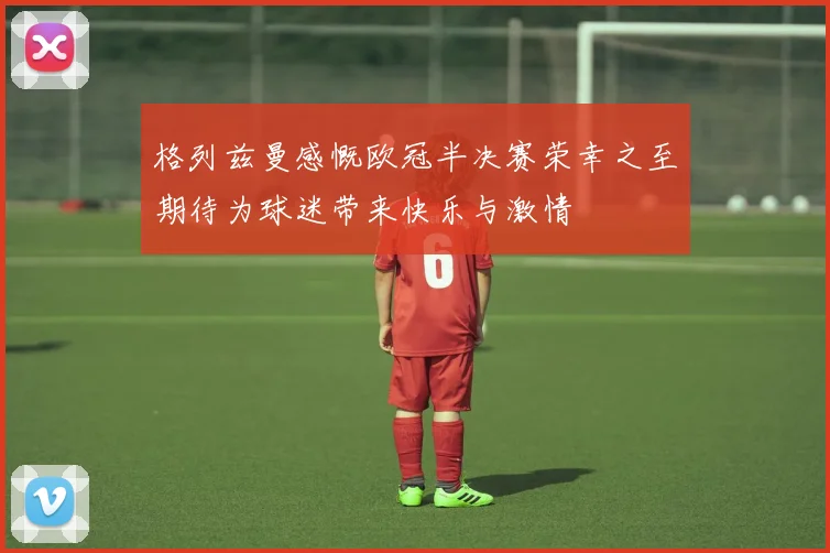 格列兹曼感慨欧冠半决赛荣幸之至期待为球迷带来快乐与激情