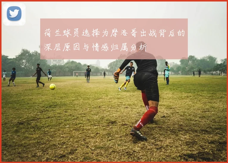 荷兰球员选择为摩洛哥出战背后的深层原因与情感归属分析