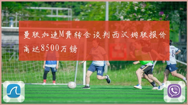 曼联加速M费转会谈判西汉姆联报价高达8500万镑