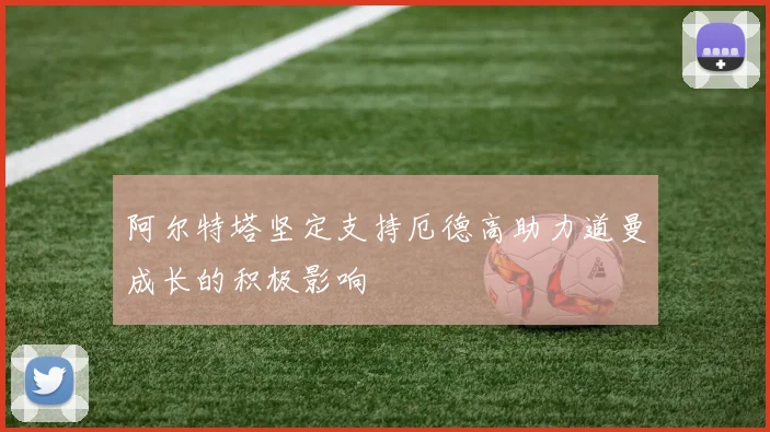阿尔特塔坚定支持厄德高助力道曼成长的积极影响