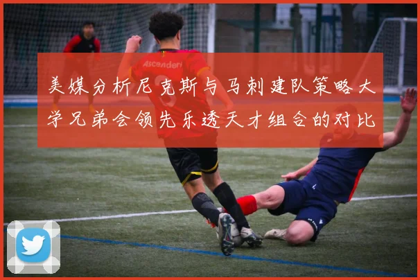 美媒分析尼克斯与马刺建队策略大学兄弟会领先乐透天才组合的对比
