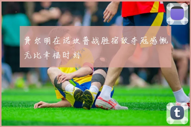 费尔明在诺坎普战胜宿敌夺冠感慨无比幸福时刻