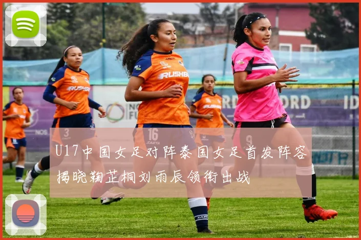 U17中国女足对阵泰国女足首发阵容揭晓鞠芷桐刘雨辰领衔出战