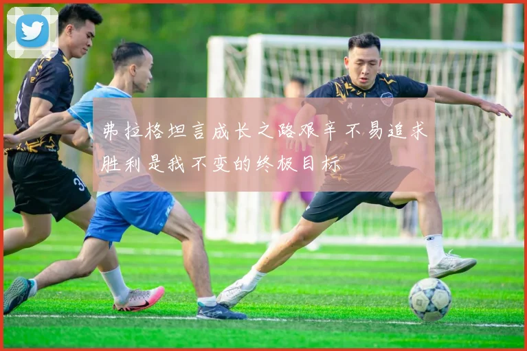 弗拉格坦言成长之路艰辛不易追求胜利是我不变的终极目标