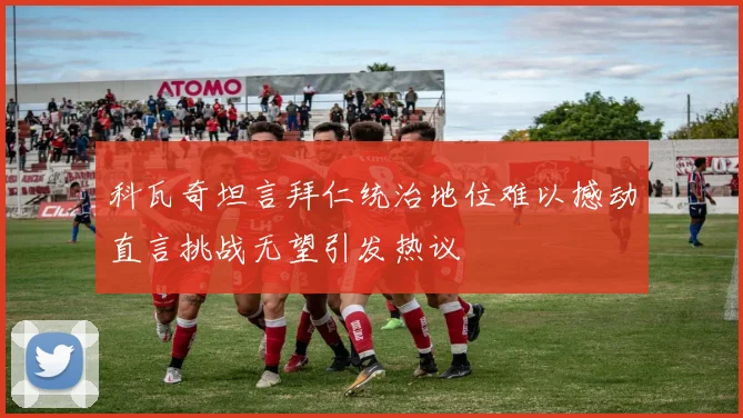 科瓦奇坦言拜仁统治地位难以撼动直言挑战无望引发热议
