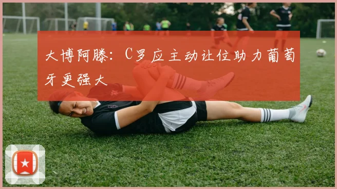 大博阿滕：C罗应主动让位助力葡萄牙更强大