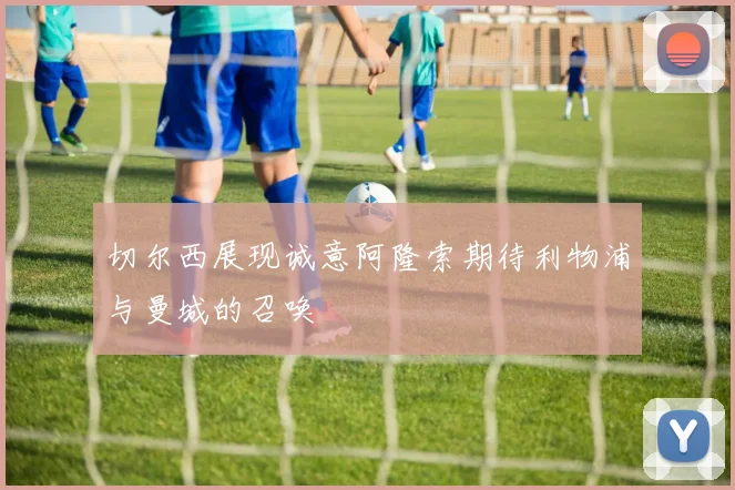 切尔西展现诚意阿隆索期待利物浦与曼城的召唤